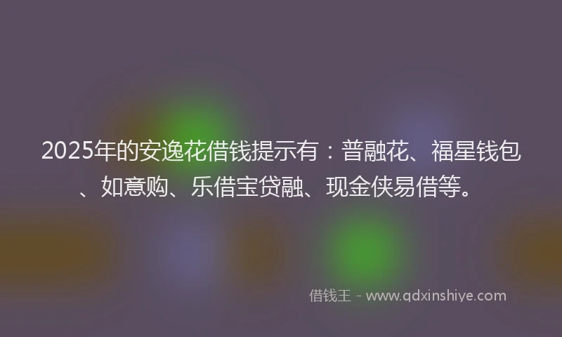 2025年的安逸花借钱提示有：普融花、福星钱包、如意购、乐借宝贷融、现金侠易借等。