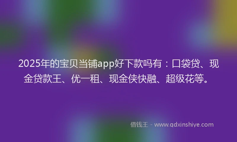 2025年的宝贝当铺app好下款吗有：口袋贷、现金贷款王、优一租、现金侠快融、超级花等。