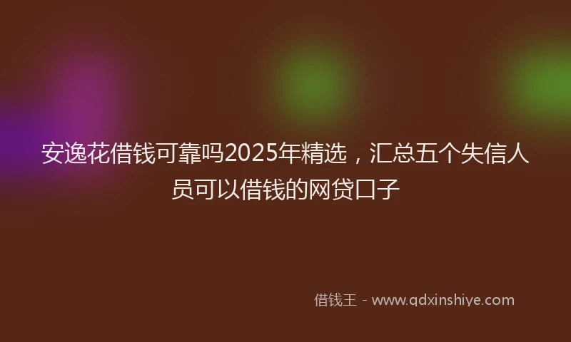 安逸花借钱可靠吗2025年精选，汇总五个失信人员可以借钱的网贷口子