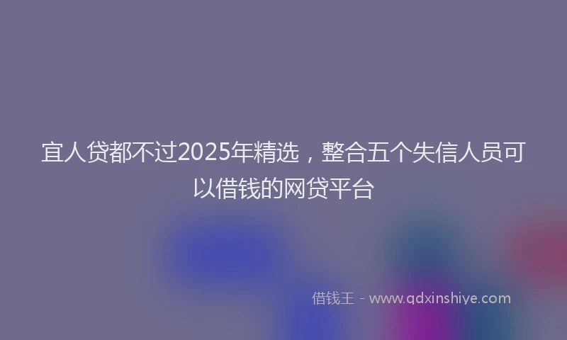 宜人贷都不过2025年精选，整合五个失信人员可以借钱的网贷平台
