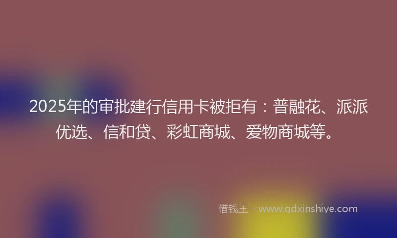 2025年的审批建行信用卡被拒有：普融花、派派优选、信和贷、彩虹商城、爱物商城等。
