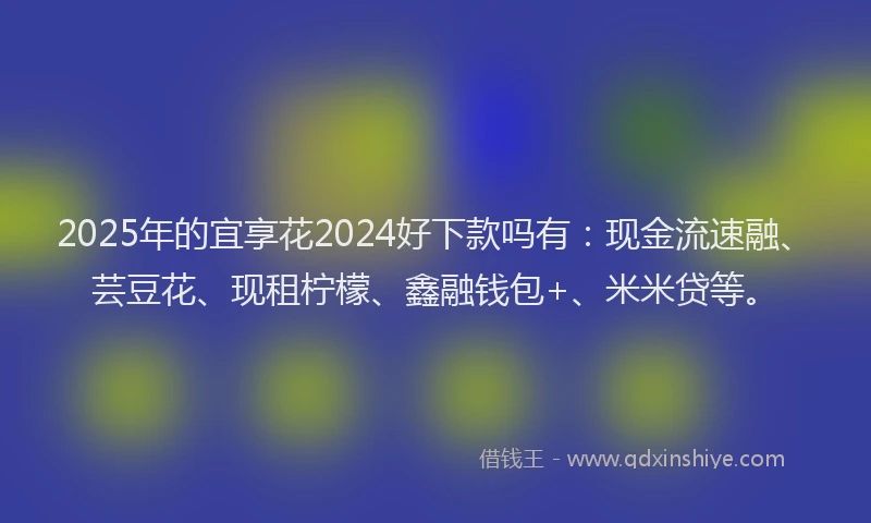 2025年的宜享花2024好下款吗有：现金流速融、芸豆花、现租柠檬、鑫融钱包+、米米贷等。