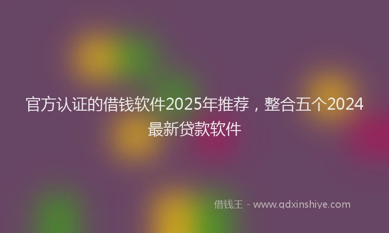 官方认证的借钱软件2025年推荐，整合五个2024最新贷款软件