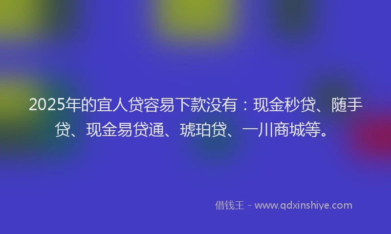 2025年的宜人贷容易下款没有：现金秒贷、随手贷、现金易贷通、琥珀贷、一川商城等。
