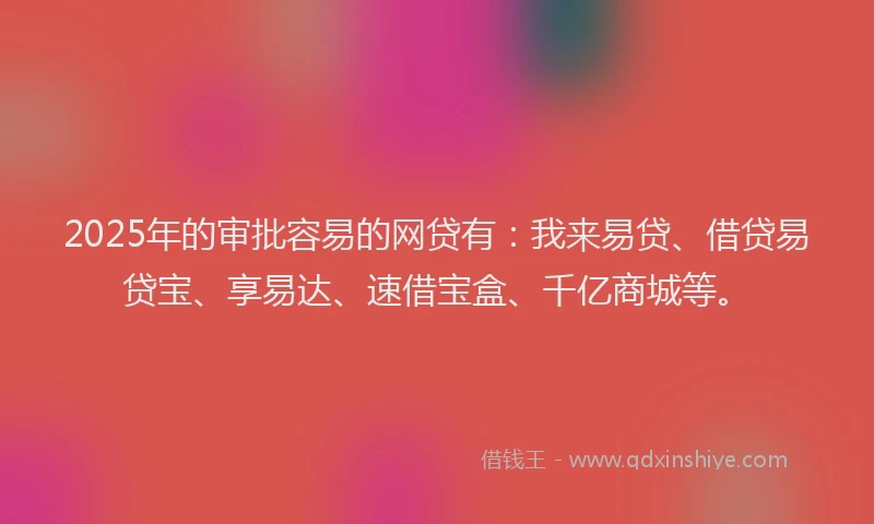 2025年的审批容易的网贷有：我来易贷、借贷易贷宝、享易达、速借宝盒、千亿商城等。
