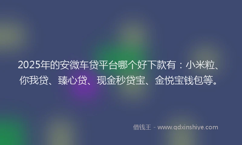 2025年的安微车贷平台哪个好下款有：小米粒、你我贷、臻心贷、现金秒贷宝、金悦宝钱包等。