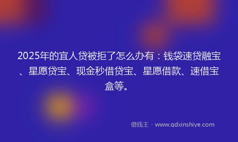 2025年的宜人贷被拒了怎么办有：钱袋速贷融宝、星愿贷宝、现金秒借贷宝、星愿借款、速借宝盒等。