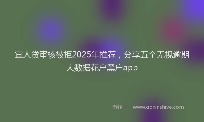 宜人贷审核被拒2025年推荐，分享五个无视逾期大数据花户黑户app