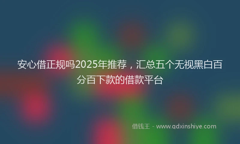安心借正规吗2025年推荐，汇总五个无视黑白百分百下款的借款平台