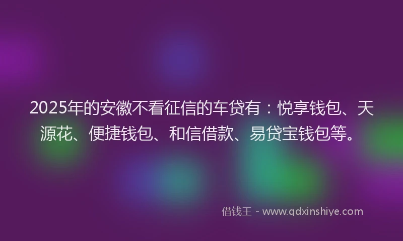 2025年的安徽不看征信的车贷有：悦享钱包、天源花、便捷钱包、和信借款、易贷宝钱包等。
