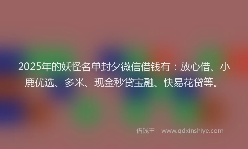 2025年的妖怪名单封夕微信借钱有：放心借、小鹿优选、多米、现金秒贷宝融、快易花贷等。