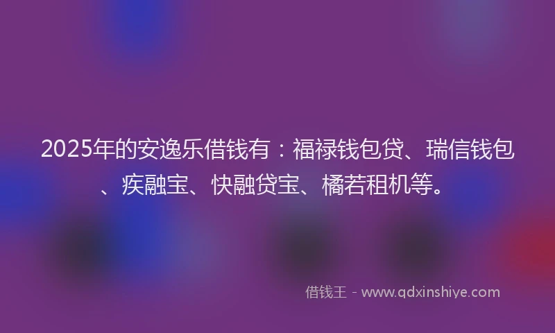 2025年的安逸乐借钱有：福禄钱包贷、瑞信钱包、疾融宝、快融贷宝、橘若租机等。