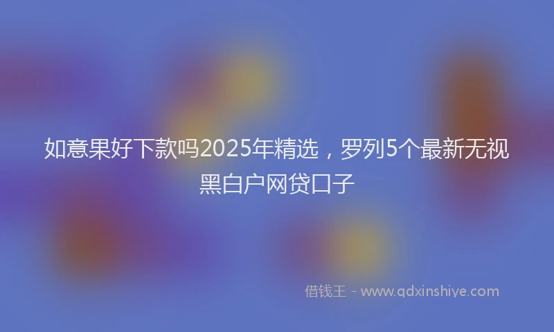 如意果好下款吗2025年精选，罗列5个最新无视黑白户网贷口子