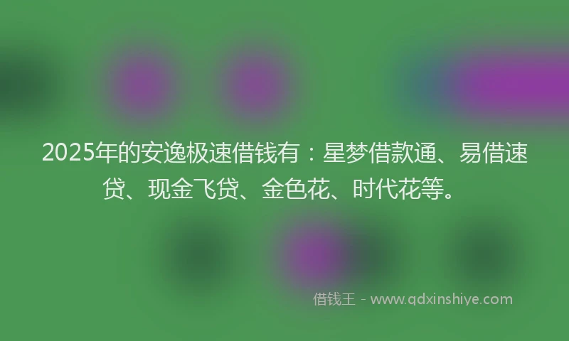 2025年的安逸极速借钱有：星梦借款通、易借速贷、现金飞贷、金色花、时代花等。