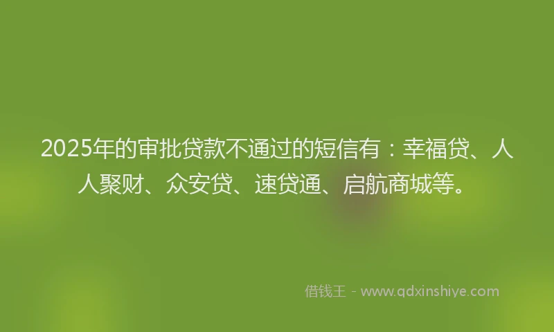 2025年的审批贷款不通过的短信有：幸福贷、人人聚财、众安贷、速贷通、启航商城等。