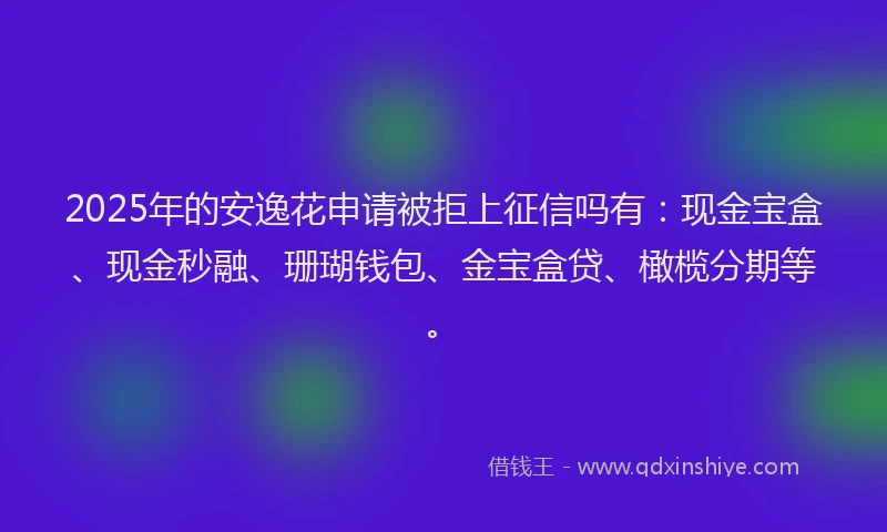 2025年的安逸花申请被拒上征信吗有：现金宝盒、现金秒融、珊瑚钱包、金宝盒贷、橄榄分期等。