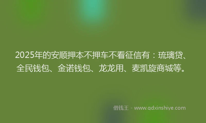 2025年的安顺押本不押车不看征信有：琉璃贷、全民钱包、金诺钱包、龙龙用、麦凯旋商城等。