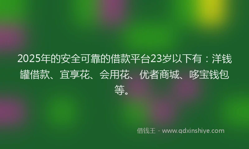 2025年的安全可靠的借款平台23岁以下有：洋钱罐借款、宜享花、会用花、优者商城、哆宝钱包等。