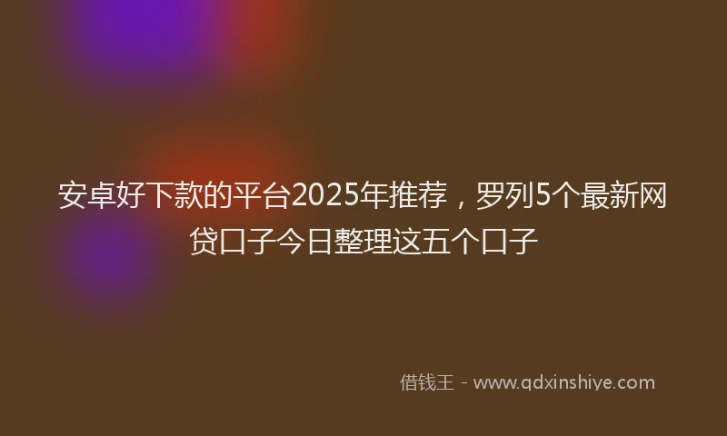 安卓好下款的平台2025年推荐，罗列5个最新网贷口子今日整理这五个口子