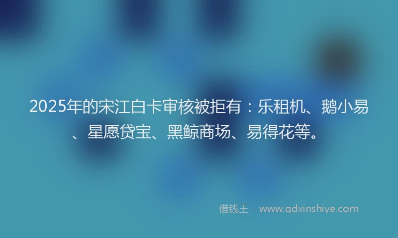 2025年的宋江白卡审核被拒有：乐租机、鹅小易、星愿贷宝、黑鲸商场、易得花等。