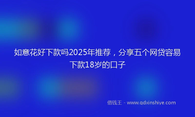 如意花好下款吗2025年推荐，分享五个网贷容易下款18岁的口子