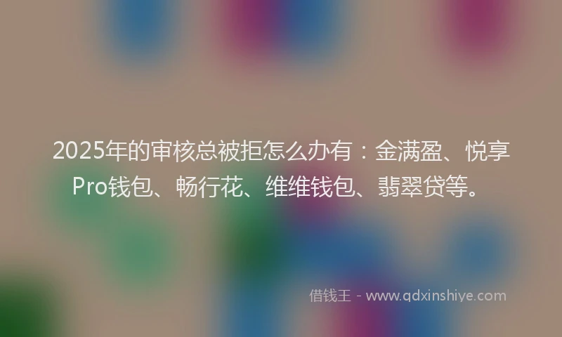 2025年的审核总被拒怎么办有：金满盈、悦享Pro钱包、畅行花、维维钱包、翡翠贷等。