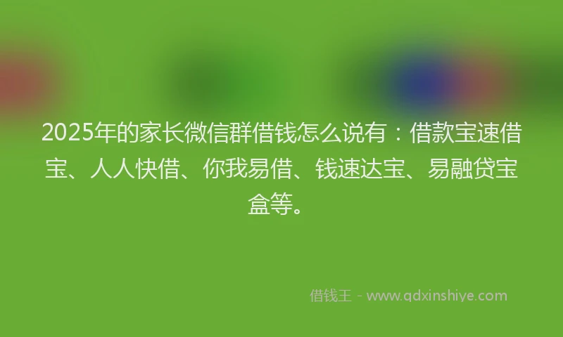 2025年的家长微信群借钱怎么说有：借款宝速借宝、人人快借、你我易借、钱速达宝、易融贷宝盒等。