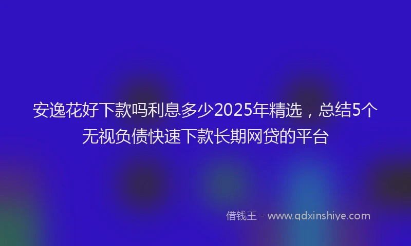 安逸花好下款吗利息多少2025年精选，总结5个无视负债快速下款长期网贷的平台