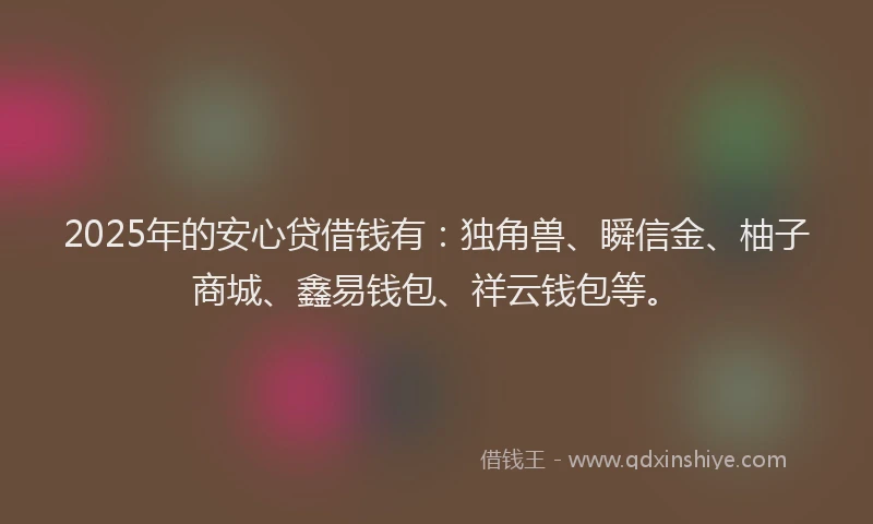 2025年的安心贷借钱有：独角兽、瞬信金、柚子商城、鑫易钱包、祥云钱包等。