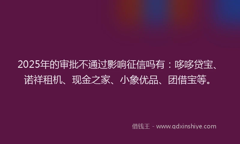 2025年的审批不通过影响征信吗有：哆哆贷宝、诺祥租机、现金之家、小象优品、团借宝等。