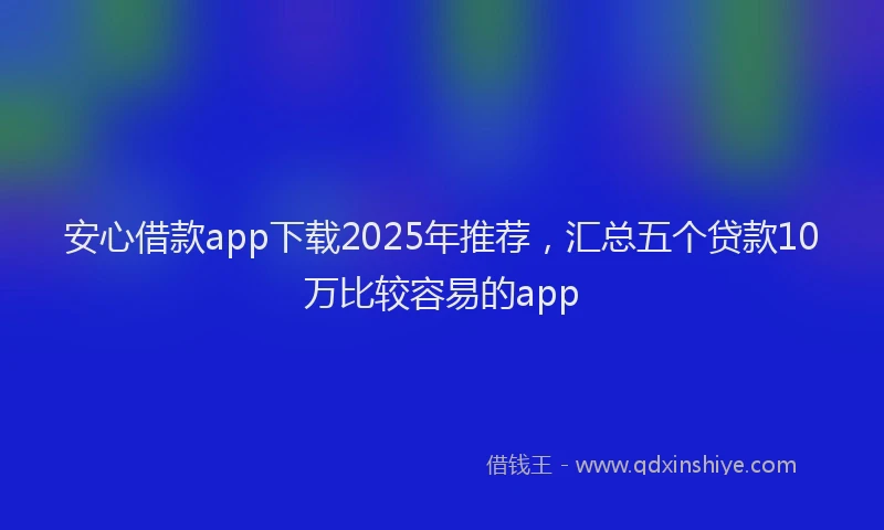 安心借款app下载2025年推荐，汇总五个贷款10万比较容易的app