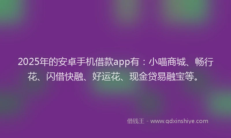 2025年的安卓手机借款app有：小喵商城、畅行花、闪借快融、好运花、现金贷易融宝等。