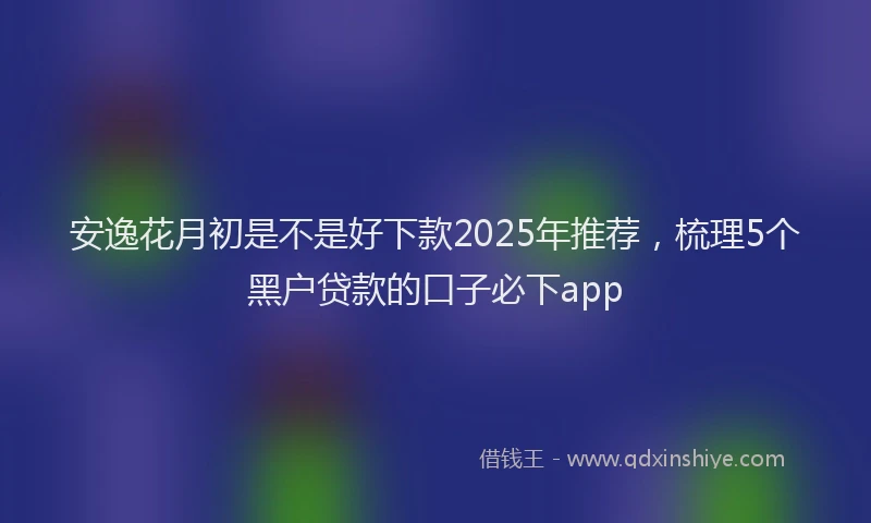 安逸花月初是不是好下款2025年推荐，梳理5个黑户贷款的口子必下app