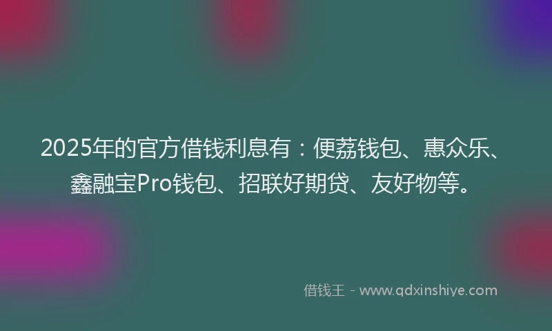 2025年的官方借钱利息有：便荔钱包、惠众乐、鑫融宝Pro钱包、招联好期贷、友好物等。