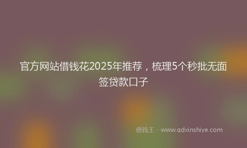 官方网站借钱花2025年推荐，梳理5个秒批无面签贷款口子