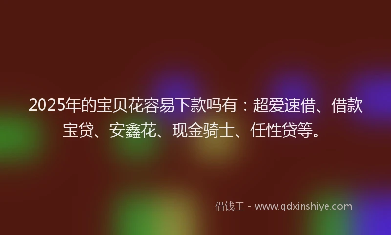 2025年的宝贝花容易下款吗有：超爱速借、借款宝贷、安鑫花、现金骑士、任性贷等。
