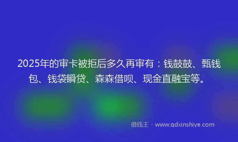 2025年的审卡被拒后多久再审有：钱鼓鼓、甄钱包、钱袋瞬贷、森森借呗、现金直融宝等。