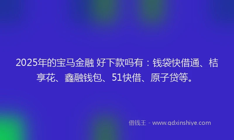2025年的宝马金融 好下款吗有：钱袋快借通、桔享花、鑫融钱包、51快借、原子贷等。