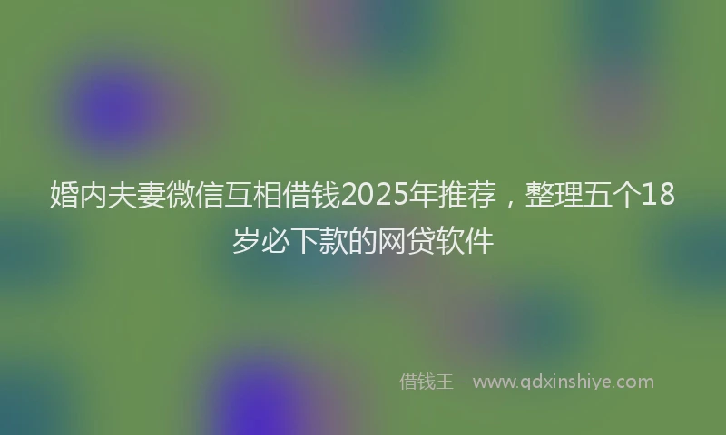 婚内夫妻微信互相借钱2025年推荐，整理五个18岁必下款的网贷软件