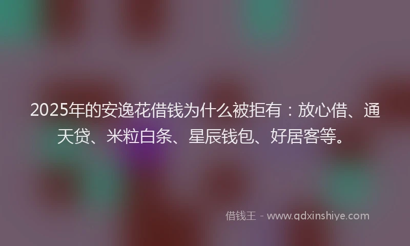 2025年的安逸花借钱为什么被拒有：放心借、通天贷、米粒白条、星辰钱包、好居客等。