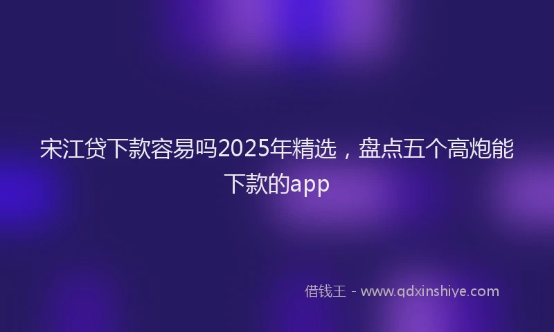 宋江贷下款容易吗2025年精选，盘点五个高炮能下款的app