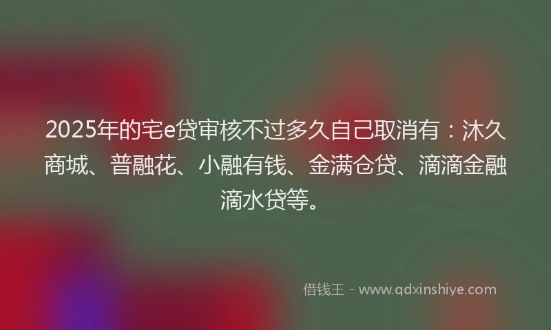 2025年的宅e贷审核不过多久自己取消有：沐久商城、普融花、小融有钱、金满仓贷、滴滴金融滴水贷等。