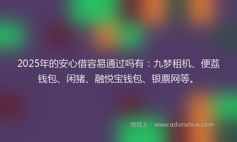 2025年的安心借容易通过吗有：九梦租机、便荔钱包、闲猪、融悦宝钱包、银票网等。