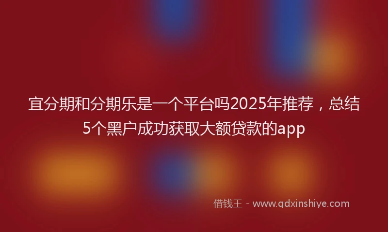 宜分期和分期乐是一个平台吗2025年推荐，总结5个黑户成功获取大额贷款的app