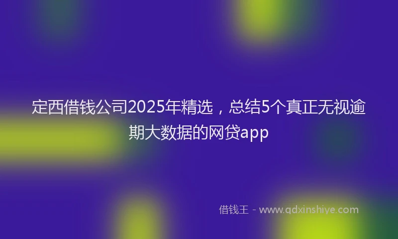 定西借钱公司2025年精选，总结5个真正无视逾期大数据的网贷app