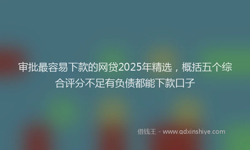 审批最容易下款的网贷2025年精选，概括五个综合评分不足有负债都能下款口子