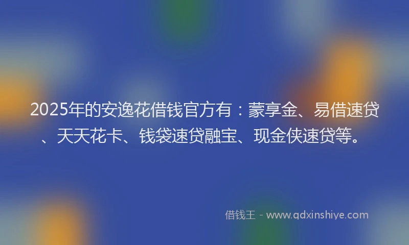 2025年的安逸花借钱官方有：蒙享金、易借速贷、天天花卡、钱袋速贷融宝、现金侠速贷等。