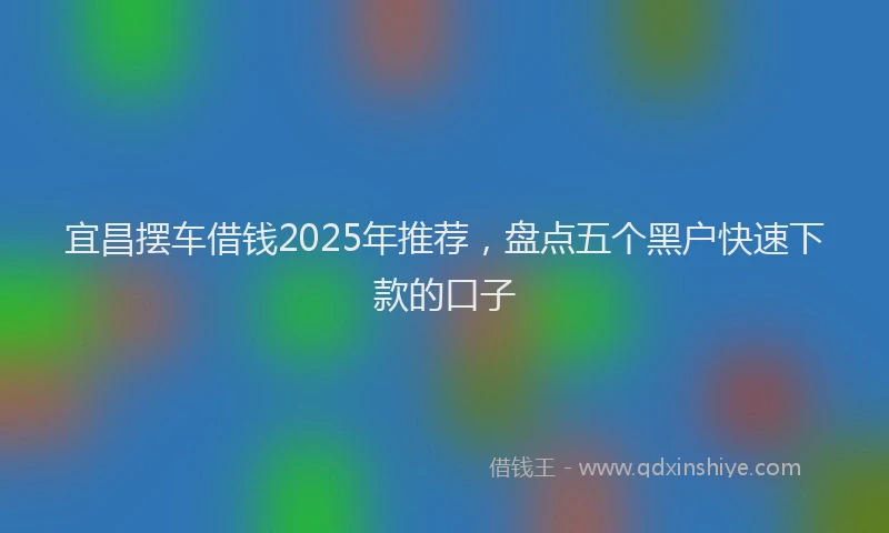宜昌摆车借钱2025年推荐，盘点五个黑户快速下款的口子