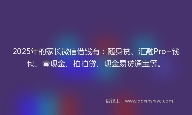 2025年的家长微信借钱有：随身贷、汇融Pro+钱包、壹现金、拍拍贷、现金易贷通宝等。