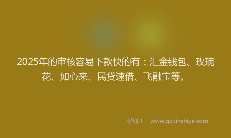 2025年的审核容易下款快的有：汇金钱包、玫瑰花、如心来、民贷速借、飞融宝等。